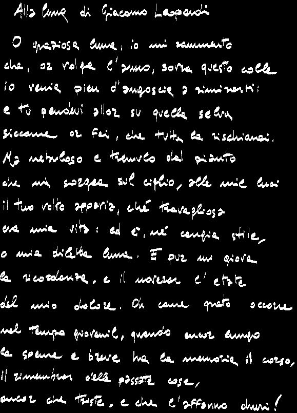 Alla Luna, di Giacomo Leopardi.

O graziosa luna, io mi rammento
che, or volga l'anno, sovra questo colle
io venia pien d'angoscia a rimirarti:
e tu pendevi allor su quella selva
siccome or fai, che tutta la rischiarai.
Ma nebuloso e tremulo dal pianto
che mi sorgea sul ciglio, alle mie luci
il tuo volto apparia, ch travagliosa
era mia vita: ed , n cangia stile,
o mia diletta luna. E pur mi giova
la ricordanza, e il noverar l'etate
del mio dolore. Oh come grato occorre
nel tempo giovanil, quando ancor lungo
la speme e breve ha la memoria il corso,
il rimembrar delle passate cose,
ancor che triste, e che l'affanno duri!